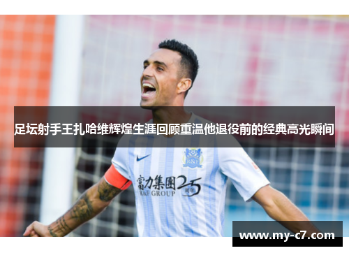 足坛射手王扎哈维辉煌生涯回顾重温他退役前的经典高光瞬间